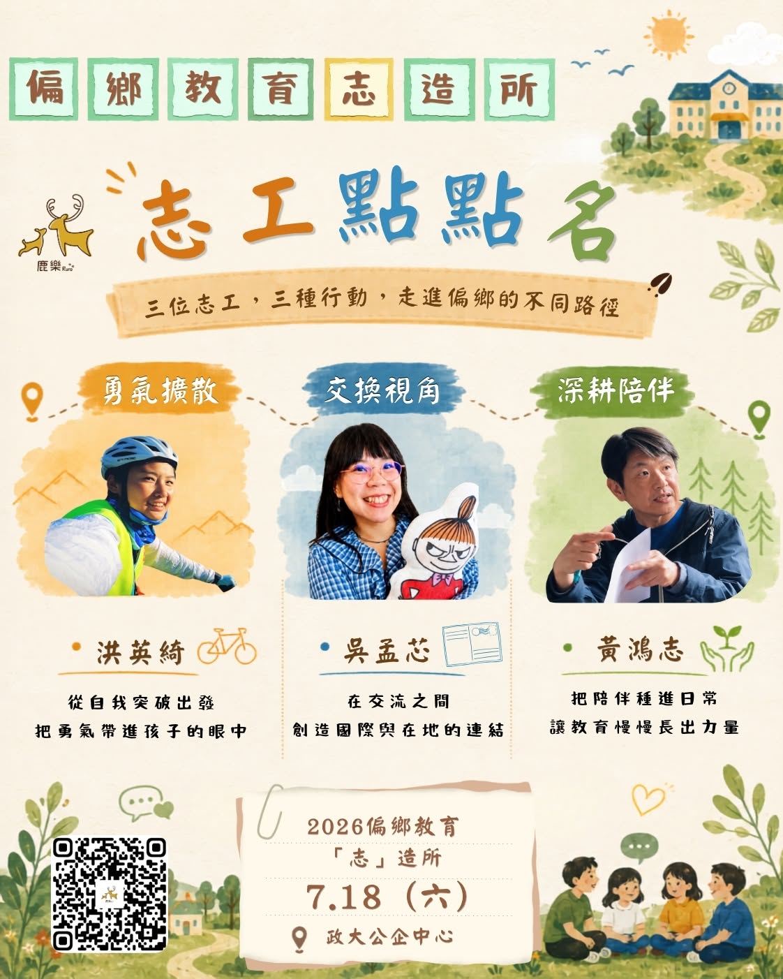 偏鄉教育「志」造所 鹿樂志工點點名，「三位志工，三種行動，走進偏鄉的不同路徑」活動時間與地點：2026偏鄉教育「志」造所7.18 六. 政大公企中心  洪英綺 (勇氣擴散)：  行動：從自我突破出發，把勇氣帶進孩子的眼中  吳孟芯 (交換視角)：  行動：在交流之間，創造國際與在地的連結  黃鴻志 (深耕陪伴)：  行動：把陪伴種進日常，讓教育慢慢長出力量